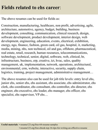 Fields related to ehs career:
The above resumes can be used for fields as:
Construction, manufacturing, healthcare, non profit, advertising, agile,
architecture, automotive, agency, budget, building, business
development, consulting, communication, clinical research, design,
software development, product development, interior design, web
development, engineering, education, events, electrical, exhibition,
energy, ngo, finance, fashion, green card, oil gas, hospital, it, marketing,
media, mining, nhs, non technical, oil and gas, offshore, pharmaceutical,
real estate, retail, research, human resources, telecommunications,
technology, technical, senior, digital, software, web, clinical, hr,
infrastructure, business, erp, creative, ict, hvac, sales, quality
management, uk, implementation, network, operations, architectural,
environmental, crm, website, interactive, security, supply chain,
logistics, training, project management, administrative management…
The above resumes also can be used for job title levels: entry level ehs,
junior ehs, senior ehs, ehs assistant, ehs associate, ehs administrator, ehs
clerk, ehs coordinator, ehs consultant, ehs controller, ehs director, ehs
engineer, ehs executive, ehs leader, ehs manager, ehs officer, ehs
specialist, ehs supervisor, VP ehs…
Useful materials: • resume123.org/free-64-resume-samples
• resume123.org/free-ebook-top-16-tips-for-writing-an-effective-resume
 