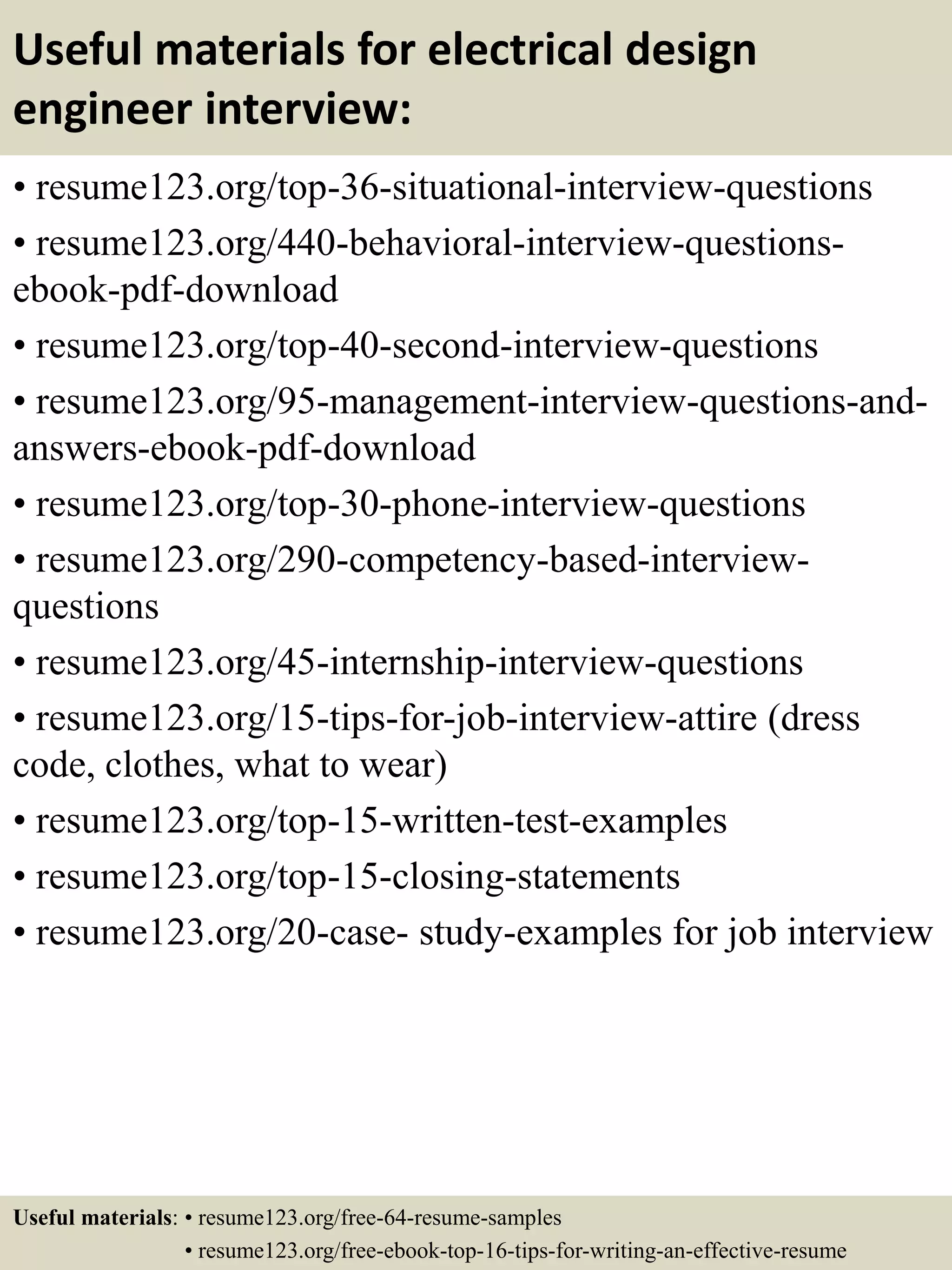 Useful materials for electrical design
engineer interview:
• resume123.org/top-36-situational-interview-questions
• resume123.org/440-behavioral-interview-questions-
ebook-pdf-download
• resume123.org/top-40-second-interview-questions
• resume123.org/95-management-interview-questions-and-
answers-ebook-pdf-download
• resume123.org/top-30-phone-interview-questions
• resume123.org/290-competency-based-interview-
questions
• resume123.org/45-internship-interview-questions
• resume123.org/15-tips-for-job-interview-attire (dress
code, clothes, what to wear)
• resume123.org/top-15-written-test-examples
• resume123.org/top-15-closing-statements
• resume123.org/20-case- study-examples for job interview
Useful materials: • resume123.org/free-64-resume-samples
• resume123.org/free-ebook-top-16-tips-for-writing-an-effective-resume
 