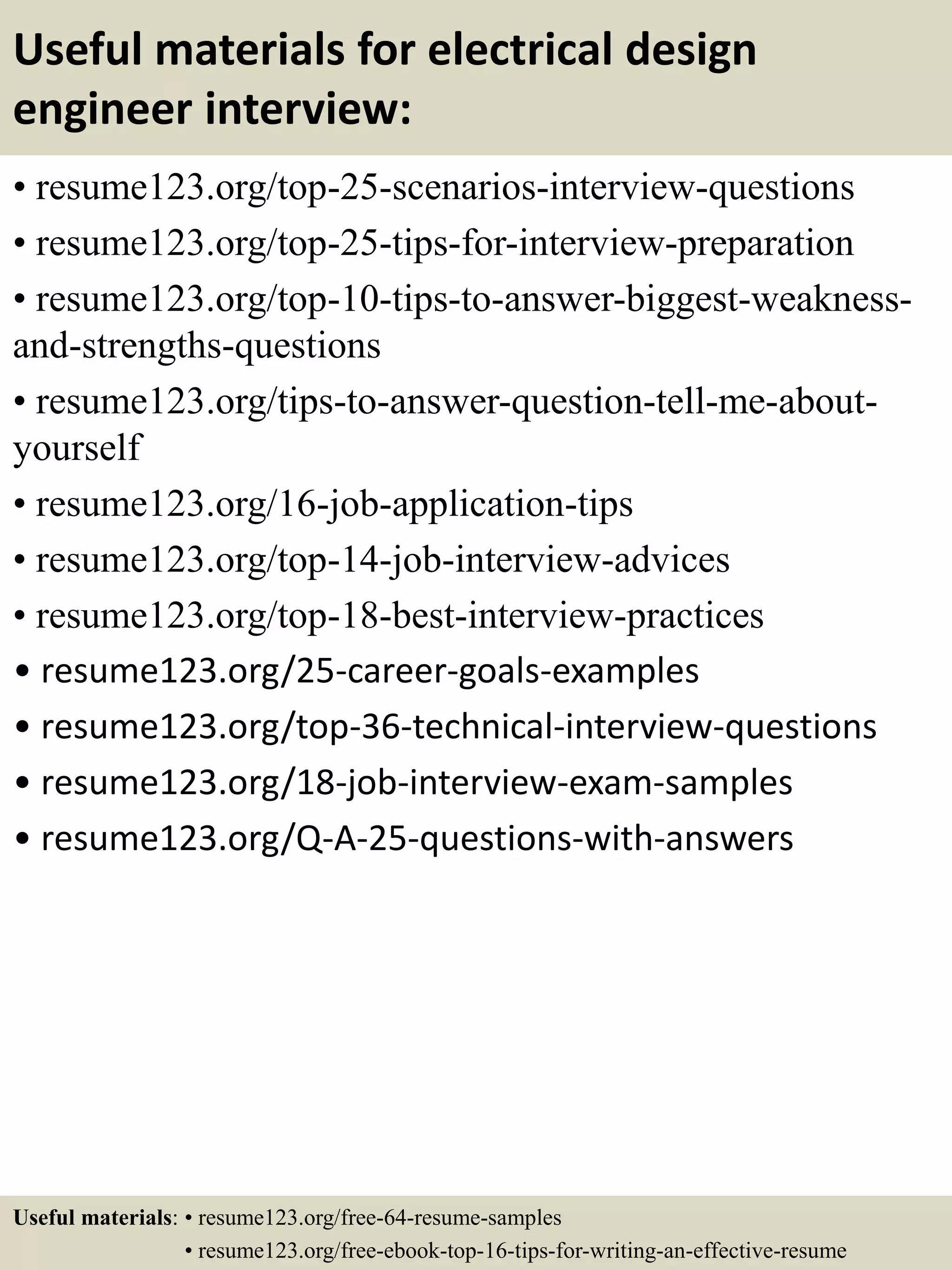 Useful materials for electrical design
engineer interview:
• resume123.org/top-25-scenarios-interview-questions
• resume123.org/top-25-tips-for-interview-preparation
• resume123.org/top-10-tips-to-answer-biggest-weakness-
and-strengths-questions
• resume123.org/tips-to-answer-question-tell-me-about-
yourself
• resume123.org/16-job-application-tips
• resume123.org/top-14-job-interview-advices
• resume123.org/top-18-best-interview-practices
• resume123.org/25-career-goals-examples
• resume123.org/top-36-technical-interview-questions
• resume123.org/18-job-interview-exam-samples
• resume123.org/Q-A-25-questions-with-answers
Useful materials: • resume123.org/free-64-resume-samples
• resume123.org/free-ebook-top-16-tips-for-writing-an-effective-resume
 