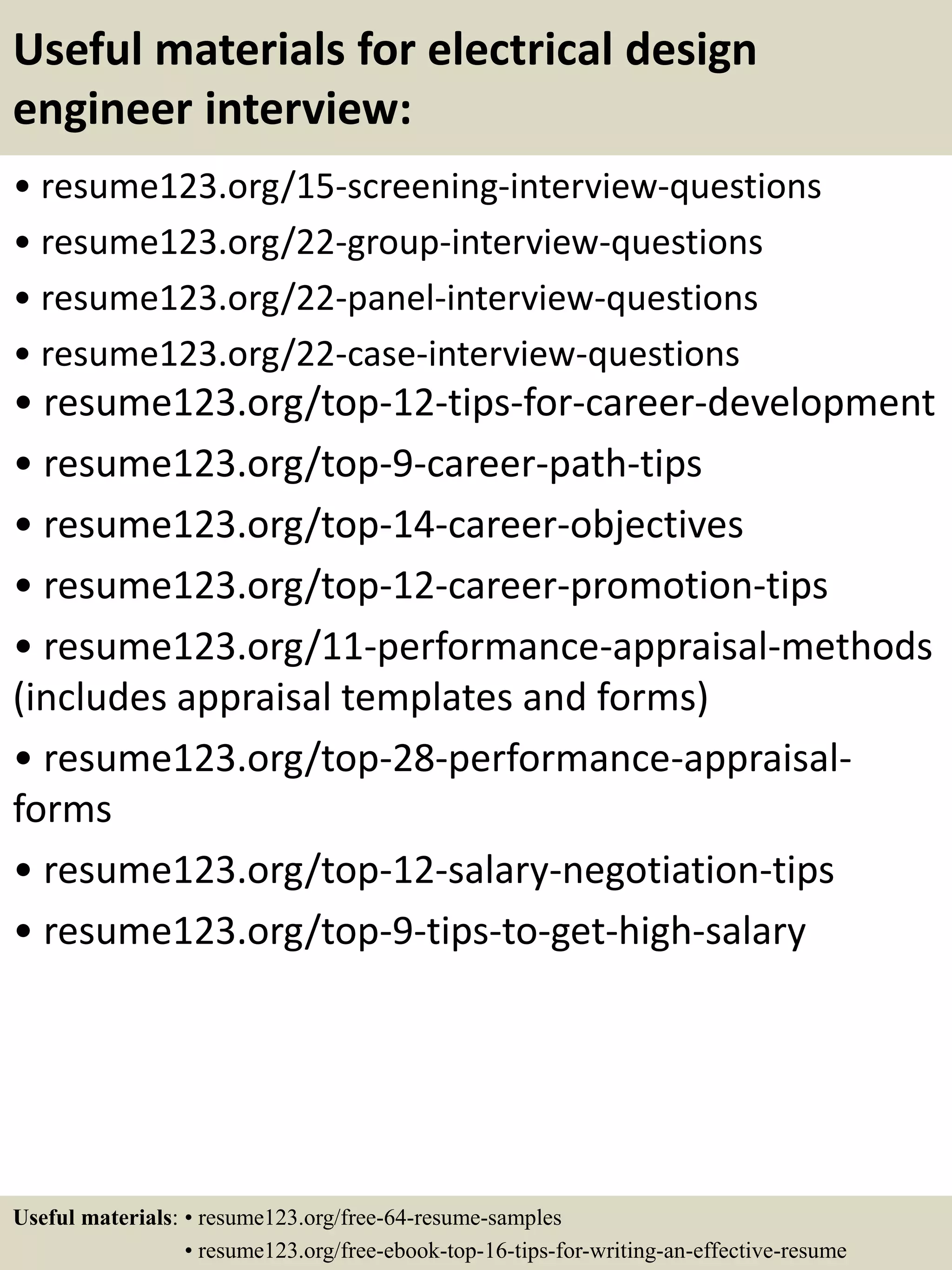 Useful materials for electrical design
engineer interview:
• resume123.org/15-screening-interview-questions
• resume123.org/22-group-interview-questions
• resume123.org/22-panel-interview-questions
• resume123.org/22-case-interview-questions
• resume123.org/top-12-tips-for-career-development
• resume123.org/top-9-career-path-tips
• resume123.org/top-14-career-objectives
• resume123.org/top-12-career-promotion-tips
• resume123.org/11-performance-appraisal-methods
(includes appraisal templates and forms)
• resume123.org/top-28-performance-appraisal-
forms
• resume123.org/top-12-salary-negotiation-tips
• resume123.org/top-9-tips-to-get-high-salary
Useful materials: • resume123.org/free-64-resume-samples
• resume123.org/free-ebook-top-16-tips-for-writing-an-effective-resume
 