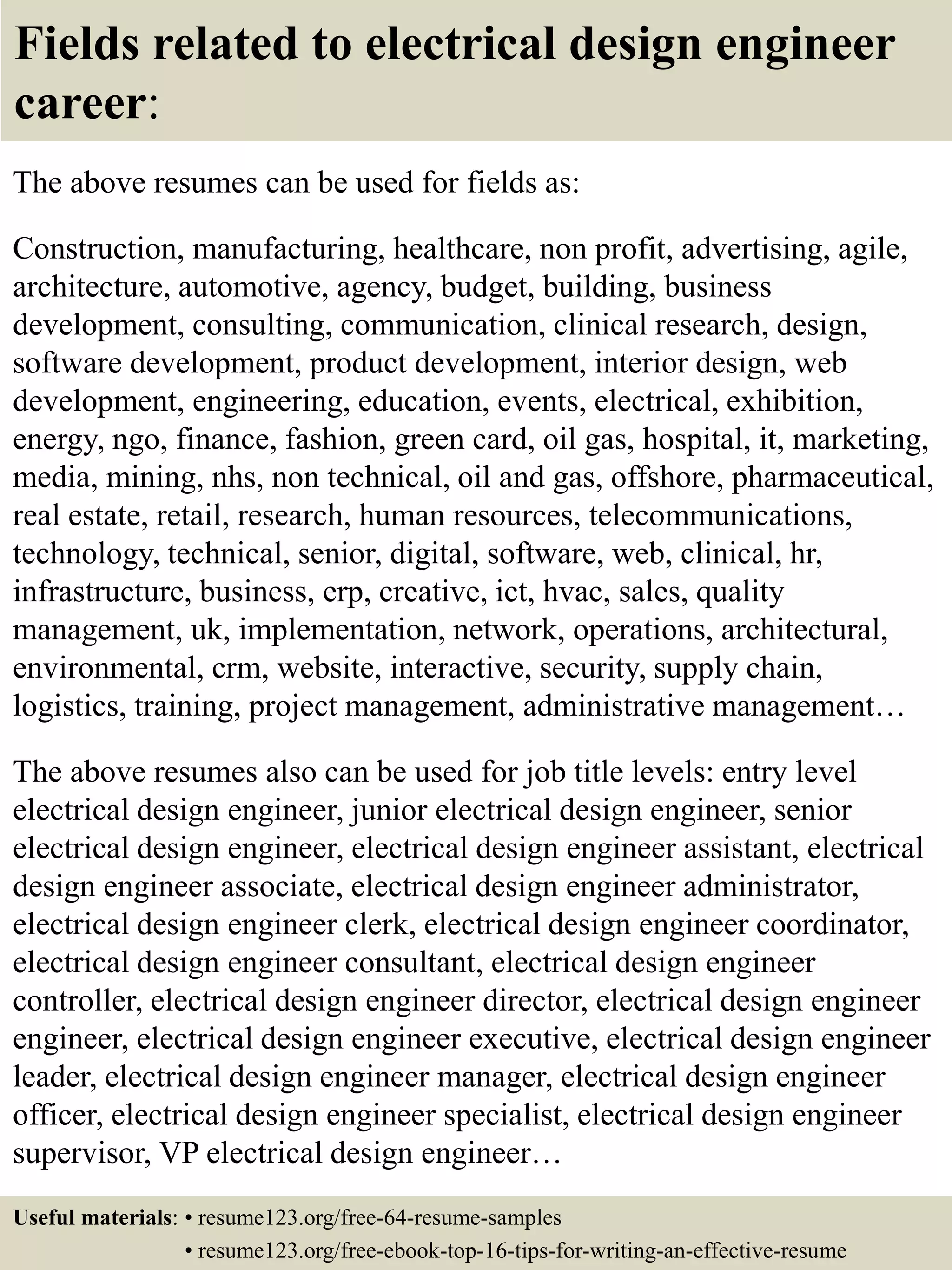 Fields related to electrical design engineer
career:
The above resumes can be used for fields as:
Construction, manufacturing, healthcare, non profit, advertising, agile,
architecture, automotive, agency, budget, building, business
development, consulting, communication, clinical research, design,
software development, product development, interior design, web
development, engineering, education, events, electrical, exhibition,
energy, ngo, finance, fashion, green card, oil gas, hospital, it, marketing,
media, mining, nhs, non technical, oil and gas, offshore, pharmaceutical,
real estate, retail, research, human resources, telecommunications,
technology, technical, senior, digital, software, web, clinical, hr,
infrastructure, business, erp, creative, ict, hvac, sales, quality
management, uk, implementation, network, operations, architectural,
environmental, crm, website, interactive, security, supply chain,
logistics, training, project management, administrative management…
The above resumes also can be used for job title levels: entry level
electrical design engineer, junior electrical design engineer, senior
electrical design engineer, electrical design engineer assistant, electrical
design engineer associate, electrical design engineer administrator,
electrical design engineer clerk, electrical design engineer coordinator,
electrical design engineer consultant, electrical design engineer
controller, electrical design engineer director, electrical design engineer
engineer, electrical design engineer executive, electrical design engineer
leader, electrical design engineer manager, electrical design engineer
officer, electrical design engineer specialist, electrical design engineer
supervisor, VP electrical design engineer…
Useful materials: • resume123.org/free-64-resume-samples
• resume123.org/free-ebook-top-16-tips-for-writing-an-effective-resume
 