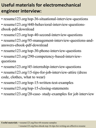 Useful materials for electromechanical
engineer interview:
• resume123.org/top-36-situational-interview-questions
• resume123.org/440-behavioral-interview-questions-
ebook-pdf-download
• resume123.org/top-40-second-interview-questions
• resume123.org/95-management-interview-questions-and-
answers-ebook-pdf-download
• resume123.org/top-30-phone-interview-questions
• resume123.org/290-competency-based-interview-
questions
• resume123.org/45-internship-interview-questions
• resume123.org/15-tips-for-job-interview-attire (dress
code, clothes, what to wear)
• resume123.org/top-15-written-test-examples
• resume123.org/top-15-closing-statements
• resume123.org/20-case- study-examples for job interview
Useful materials: • resume123.org/free-64-resume-samples
• resume123.org/free-ebook-top-16-tips-for-writing-an-effective-resume
 