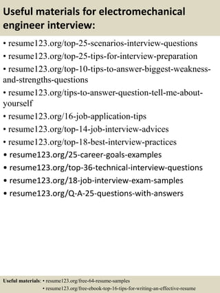 Useful materials for electromechanical
engineer interview:
• resume123.org/top-25-scenarios-interview-questions
• resume123.org/top-25-tips-for-interview-preparation
• resume123.org/top-10-tips-to-answer-biggest-weakness-
and-strengths-questions
• resume123.org/tips-to-answer-question-tell-me-about-
yourself
• resume123.org/16-job-application-tips
• resume123.org/top-14-job-interview-advices
• resume123.org/top-18-best-interview-practices
• resume123.org/25-career-goals-examples
• resume123.org/top-36-technical-interview-questions
• resume123.org/18-job-interview-exam-samples
• resume123.org/Q-A-25-questions-with-answers
Useful materials: • resume123.org/free-64-resume-samples
• resume123.org/free-ebook-top-16-tips-for-writing-an-effective-resume
 
