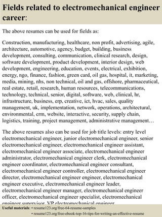 Fields related to electromechanical engineer
career:
The above resumes can be used for fields as:
Construction, manufacturing, healthcare, non profit, advertising, agile,
architecture, automotive, agency, budget, building, business
development, consulting, communication, clinical research, design,
software development, product development, interior design, web
development, engineering, education, events, electrical, exhibition,
energy, ngo, finance, fashion, green card, oil gas, hospital, it, marketing,
media, mining, nhs, non technical, oil and gas, offshore, pharmaceutical,
real estate, retail, research, human resources, telecommunications,
technology, technical, senior, digital, software, web, clinical, hr,
infrastructure, business, erp, creative, ict, hvac, sales, quality
management, uk, implementation, network, operations, architectural,
environmental, crm, website, interactive, security, supply chain,
logistics, training, project management, administrative management…
The above resumes also can be used for job title levels: entry level
electromechanical engineer, junior electromechanical engineer, senior
electromechanical engineer, electromechanical engineer assistant,
electromechanical engineer associate, electromechanical engineer
administrator, electromechanical engineer clerk, electromechanical
engineer coordinator, electromechanical engineer consultant,
electromechanical engineer controller, electromechanical engineer
director, electromechanical engineer engineer, electromechanical
engineer executive, electromechanical engineer leader,
electromechanical engineer manager, electromechanical engineer
officer, electromechanical engineer specialist, electromechanical
engineer supervisor, VP electromechanical engineer…
Useful materials: • resume123.org/free-64-resume-samples
• resume123.org/free-ebook-top-16-tips-for-writing-an-effective-resume
 