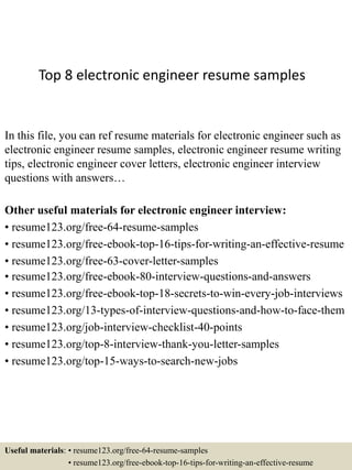 Top 8 electronic engineer resume samples
In this file, you can ref resume materials for electronic engineer such as
electronic engineer resume samples, electronic engineer resume writing
tips, electronic engineer cover letters, electronic engineer interview
questions with answers…
Other useful materials for electronic engineer interview:
• resume123.org/free-64-resume-samples
• resume123.org/free-ebook-top-16-tips-for-writing-an-effective-resume
• resume123.org/free-63-cover-letter-samples
• resume123.org/free-ebook-80-interview-questions-and-answers
• resume123.org/free-ebook-top-18-secrets-to-win-every-job-interviews
• resume123.org/13-types-of-interview-questions-and-how-to-face-them
• resume123.org/job-interview-checklist-40-points
• resume123.org/top-8-interview-thank-you-letter-samples
• resume123.org/top-15-ways-to-search-new-jobs
Useful materials: • resume123.org/free-64-resume-samples
• resume123.org/free-ebook-top-16-tips-for-writing-an-effective-resume
 