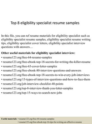 Top 8 eligibility specialist resume samples
In this file, you can ref resume materials for eligibility specialist such as
eligibility specialist resume samples, eligibility specialist resume writing
tips, eligibility specialist cover letters, eligibility specialist interview
questions with answers…
Other useful materials for eligibility specialist interview:
• resume123.org/free-64-resume-samples
• resume123.org/free-ebook-top-18-secrets-for-writing-the-killer-resume
• resume123.org/free-63-cover-letter-samples
• resume123.org/free-ebook-80-interview-questions-and-answers
• resume123.org/free-ebook-top-18-secrets-to-win-every-job-interviews
• resume123.org/13-types-of-interview-questions-and-how-to-face-them
• resume123.org/job-interview-checklist-40-points
• resume123.org/top-8-interview-thank-you-letter-samples
• resume123.org/top-15-ways-to-search-new-jobs
Useful materials: • resume123.org/free-64-resume-samples
• resume123.org/free-ebook-top-16-tips-for-writing-an-effective-resume
 