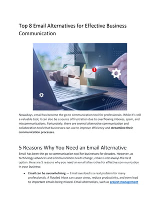 Top 8 Email Alternatives for Effective Business
Communication
Nowadays, email has become the go-to communication tool for professionals. While it’s still
a valuable tool, it can also be a source of frustration due to overflowing inboxes, spam, and
miscommunications. Fortunately, there are several alternative communication and
collaboration tools that businesses can use to improve efficiency and streamline their
communication processes.
5 Reasons Why You Need an Email Alternative
Email has been the go-to communication tool for businesses for decades. However, as
technology advances and communication needs change, email is not always the best
option. Here are 5 reasons why you need an email alternative for effective communication
in your business:
 Email can be overwhelming — Email overload is a real problem for many
professionals. A flooded inbox can cause stress, reduce productivity, and even lead
to important emails being missed. Email alternatives, such as project management
 