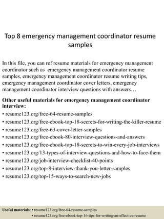 Top 8 emergency management coordinator resume
samples
In this file, you can ref resume materials for emergency management
coordinator such as emergency management coordinator resume
samples, emergency management coordinator resume writing tips,
emergency management coordinator cover letters, emergency
management coordinator interview questions with answers…
Other useful materials for emergency management coordinator
interview:
• resume123.org/free-64-resume-samples
• resume123.org/free-ebook-top-18-secrets-for-writing-the-killer-resume
• resume123.org/free-63-cover-letter-samples
• resume123.org/free-ebook-80-interview-questions-and-answers
• resume123.org/free-ebook-top-18-secrets-to-win-every-job-interviews
• resume123.org/13-types-of-interview-questions-and-how-to-face-them
• resume123.org/job-interview-checklist-40-points
• resume123.org/top-8-interview-thank-you-letter-samples
• resume123.org/top-15-ways-to-search-new-jobs
Useful materials: • resume123.org/free-64-resume-samples
• resume123.org/free-ebook-top-16-tips-for-writing-an-effective-resume
 