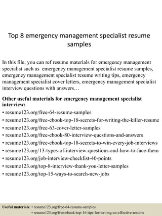 Top 8 emergency management specialist resume
samples
In this file, you can ref resume materials for emergency management
specialist such as emergency management specialist resume samples,
emergency management specialist resume writing tips, emergency
management specialist cover letters, emergency management specialist
interview questions with answers…
Other useful materials for emergency management specialist
interview:
• resume123.org/free-64-resume-samples
• resume123.org/free-ebook-top-18-secrets-for-writing-the-killer-resume
• resume123.org/free-63-cover-letter-samples
• resume123.org/free-ebook-80-interview-questions-and-answers
• resume123.org/free-ebook-top-18-secrets-to-win-every-job-interviews
• resume123.org/13-types-of-interview-questions-and-how-to-face-them
• resume123.org/job-interview-checklist-40-points
• resume123.org/top-8-interview-thank-you-letter-samples
• resume123.org/top-15-ways-to-search-new-jobs
Useful materials: • resume123.org/free-64-resume-samples
• resume123.org/free-ebook-top-16-tips-for-writing-an-effective-resume
 
