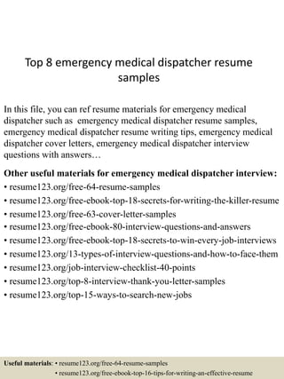 Top 8 emergency medical dispatcher resume
samples
In this file, you can ref resume materials for emergency medical
dispatcher such as emergency medical dispatcher resume samples,
emergency medical dispatcher resume writing tips, emergency medical
dispatcher cover letters, emergency medical dispatcher interview
questions with answers…
Other useful materials for emergency medical dispatcher interview:
• resume123.org/free-64-resume-samples
• resume123.org/free-ebook-top-18-secrets-for-writing-the-killer-resume
• resume123.org/free-63-cover-letter-samples
• resume123.org/free-ebook-80-interview-questions-and-answers
• resume123.org/free-ebook-top-18-secrets-to-win-every-job-interviews
• resume123.org/13-types-of-interview-questions-and-how-to-face-them
• resume123.org/job-interview-checklist-40-points
• resume123.org/top-8-interview-thank-you-letter-samples
• resume123.org/top-15-ways-to-search-new-jobs
Useful materials: • resume123.org/free-64-resume-samples
• resume123.org/free-ebook-top-16-tips-for-writing-an-effective-resume
 