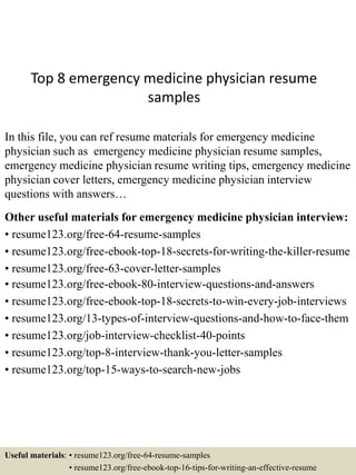 Top 8 emergency medicine physician resume
samples
In this file, you can ref resume materials for emergency medicine
physician such as emergency medicine physician resume samples,
emergency medicine physician resume writing tips, emergency medicine
physician cover letters, emergency medicine physician interview
questions with answers…
Other useful materials for emergency medicine physician interview:
• resume123.org/free-64-resume-samples
• resume123.org/free-ebook-top-18-secrets-for-writing-the-killer-resume
• resume123.org/free-63-cover-letter-samples
• resume123.org/free-ebook-80-interview-questions-and-answers
• resume123.org/free-ebook-top-18-secrets-to-win-every-job-interviews
• resume123.org/13-types-of-interview-questions-and-how-to-face-them
• resume123.org/job-interview-checklist-40-points
• resume123.org/top-8-interview-thank-you-letter-samples
• resume123.org/top-15-ways-to-search-new-jobs
Useful materials: • resume123.org/free-64-resume-samples
• resume123.org/free-ebook-top-16-tips-for-writing-an-effective-resume
 