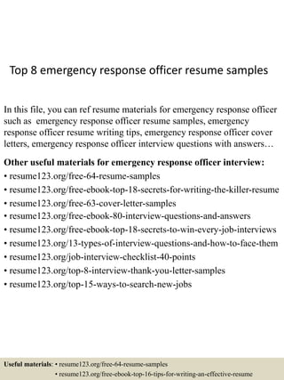 Top 8 emergency response officer resume samples
In this file, you can ref resume materials for emergency response officer
such as emergency response officer resume samples, emergency
response officer resume writing tips, emergency response officer cover
letters, emergency response officer interview questions with answers…
Other useful materials for emergency response officer interview:
• resume123.org/free-64-resume-samples
• resume123.org/free-ebook-top-18-secrets-for-writing-the-killer-resume
• resume123.org/free-63-cover-letter-samples
• resume123.org/free-ebook-80-interview-questions-and-answers
• resume123.org/free-ebook-top-18-secrets-to-win-every-job-interviews
• resume123.org/13-types-of-interview-questions-and-how-to-face-them
• resume123.org/job-interview-checklist-40-points
• resume123.org/top-8-interview-thank-you-letter-samples
• resume123.org/top-15-ways-to-search-new-jobs
Useful materials: • resume123.org/free-64-resume-samples
• resume123.org/free-ebook-top-16-tips-for-writing-an-effective-resume
 