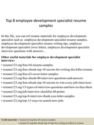 Top 8 employee development specialist resume
samples
In this file, you can ref resume materials for employee development
specialist such as employee development specialist resume samples,
employee development specialist resume writing tips, employee
development specialist cover letters, employee development specialist
interview questions with answers…
Other useful materials for employee development specialist
interview:
• resume123.org/free-64-resume-samples
• resume123.org/free-ebook-top-18-secrets-for-writing-the-killer-resume
• resume123.org/free-63-cover-letter-samples
• resume123.org/free-ebook-80-interview-questions-and-answers
• resume123.org/free-ebook-top-18-secrets-to-win-every-job-interviews
• resume123.org/13-types-of-interview-questions-and-how-to-face-them
• resume123.org/job-interview-checklist-40-points
• resume123.org/top-8-interview-thank-you-letter-samples
• resume123.org/top-15-ways-to-search-new-jobs
Useful materials: • resume123.org/free-64-resume-samples
• resume123.org/free-ebook-top-16-tips-for-writing-an-effective-resume
 