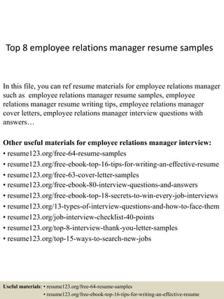 Top 8 employee relations manager resume samples
In this file, you can ref resume materials for employee relations manager
such as employee relations manager resume samples, employee
relations manager resume writing tips, employee relations manager
cover letters, employee relations manager interview questions with
answers…
Other useful materials for employee relations manager interview:
• resume123.org/free-64-resume-samples
• resume123.org/free-ebook-top-16-tips-for-writing-an-effective-resume
• resume123.org/free-63-cover-letter-samples
• resume123.org/free-ebook-80-interview-questions-and-answers
• resume123.org/free-ebook-top-18-secrets-to-win-every-job-interviews
• resume123.org/13-types-of-interview-questions-and-how-to-face-them
• resume123.org/job-interview-checklist-40-points
• resume123.org/top-8-interview-thank-you-letter-samples
• resume123.org/top-15-ways-to-search-new-jobs
Useful materials: • resume123.org/free-64-resume-samples
• resume123.org/free-ebook-top-16-tips-for-writing-an-effective-resume
 