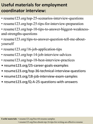 Useful materials for employment
coordinator interview:
• resume123.org/top-25-scenarios-interview-questions
• resume123.org/top-25-tips-for-interview-preparation
• resume123.org/top-10-tips-to-answer-biggest-weakness-
and-strengths-questions
• resume123.org/tips-to-answer-question-tell-me-about-
yourself
• resume123.org/16-job-application-tips
• resume123.org/top-14-job-interview-advices
• resume123.org/top-18-best-interview-practices
• resume123.org/25-career-goals-examples
• resume123.org/top-36-technical-interview-questions
• resume123.org/18-job-interview-exam-samples
• resume123.org/Q-A-25-questions-with-answers
Useful materials: • resume123.org/free-64-resume-samples
• resume123.org/free-ebook-top-16-tips-for-writing-an-effective-resume
 