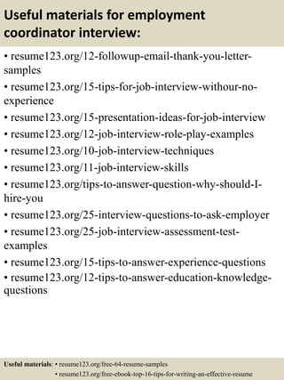 Useful materials for employment
coordinator interview:
• resume123.org/12-followup-email-thank-you-letter-
samples
• resume123.org/15-tips-for-job-interview-withour-no-
experience
• resume123.org/15-presentation-ideas-for-job-interview
• resume123.org/12-job-interview-role-play-examples
• resume123.org/10-job-interview-techniques
• resume123.org/11-job-interview-skills
• resume123.org/tips-to-answer-question-why-should-I-
hire-you
• resume123.org/25-interview-questions-to-ask-employer
• resume123.org/25-job-interview-assessment-test-
examples
• resume123.org/15-tips-to-answer-experience-questions
• resume123.org/12-tips-to-answer-education-knowledge-
questions
Useful materials: • resume123.org/free-64-resume-samples
• resume123.org/free-ebook-top-16-tips-for-writing-an-effective-resume
 