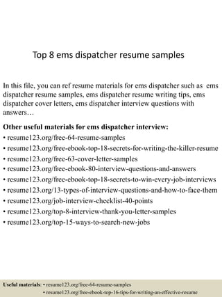 Top 8 ems dispatcher resume samples
In this file, you can ref resume materials for ems dispatcher such as ems
dispatcher resume samples, ems dispatcher resume writing tips, ems
dispatcher cover letters, ems dispatcher interview questions with
answers…
Other useful materials for ems dispatcher interview:
• resume123.org/free-64-resume-samples
• resume123.org/free-ebook-top-18-secrets-for-writing-the-killer-resume
• resume123.org/free-63-cover-letter-samples
• resume123.org/free-ebook-80-interview-questions-and-answers
• resume123.org/free-ebook-top-18-secrets-to-win-every-job-interviews
• resume123.org/13-types-of-interview-questions-and-how-to-face-them
• resume123.org/job-interview-checklist-40-points
• resume123.org/top-8-interview-thank-you-letter-samples
• resume123.org/top-15-ways-to-search-new-jobs
Useful materials: • resume123.org/free-64-resume-samples
• resume123.org/free-ebook-top-16-tips-for-writing-an-effective-resume
 
