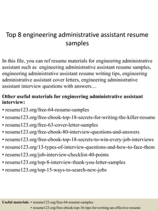 Top 8 engineering administrative assistant resume
samples
In this file, you can ref resume materials for engineering administrative
assistant such as engineering administrative assistant resume samples,
engineering administrative assistant resume writing tips, engineering
administrative assistant cover letters, engineering administrative
assistant interview questions with answers…
Other useful materials for engineering administrative assistant
interview:
• resume123.org/free-64-resume-samples
• resume123.org/free-ebook-top-18-secrets-for-writing-the-killer-resume
• resume123.org/free-63-cover-letter-samples
• resume123.org/free-ebook-80-interview-questions-and-answers
• resume123.org/free-ebook-top-18-secrets-to-win-every-job-interviews
• resume123.org/13-types-of-interview-questions-and-how-to-face-them
• resume123.org/job-interview-checklist-40-points
• resume123.org/top-8-interview-thank-you-letter-samples
• resume123.org/top-15-ways-to-search-new-jobs
Useful materials: • resume123.org/free-64-resume-samples
• resume123.org/free-ebook-top-16-tips-for-writing-an-effective-resume
 