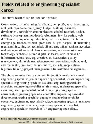 Fields related to engineering specialist
career:
The above resumes can be used for fields as:
Construction, manufacturing, healthcare, non profit, advertising, agile,
architecture, automotive, agency, budget, building, business
development, consulting, communication, clinical research, design,
software development, product development, interior design, web
development, engineering, education, events, electrical, exhibition,
energy, ngo, finance, fashion, green card, oil gas, hospital, it, marketing,
media, mining, nhs, non technical, oil and gas, offshore, pharmaceutical,
real estate, retail, research, human resources, telecommunications,
technology, technical, senior, digital, software, web, clinical, hr,
infrastructure, business, erp, creative, ict, hvac, sales, quality
management, uk, implementation, network, operations, architectural,
environmental, crm, website, interactive, security, supply chain,
logistics, training, project management, administrative management…
The above resumes also can be used for job title levels: entry level
engineering specialist, junior engineering specialist, senior engineering
specialist, engineering specialist assistant, engineering specialist
associate, engineering specialist administrator, engineering specialist
clerk, engineering specialist coordinator, engineering specialist
consultant, engineering specialist controller, engineering specialist
director, engineering specialist engineer, engineering specialist
executive, engineering specialist leader, engineering specialist manager,
engineering specialist officer, engineering specialist specialist,
engineering specialist supervisor, VP engineering specialist…
Useful materials: • resume123.org/free-64-resume-samples
• resume123.org/free-ebook-top-16-tips-for-writing-an-effective-resume
 