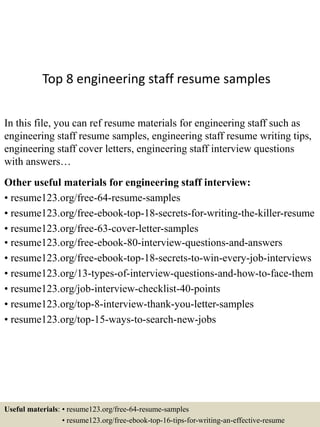Top 8 engineering staff resume samples
In this file, you can ref resume materials for engineering staff such as
engineering staff resume samples, engineering staff resume writing tips,
engineering staff cover letters, engineering staff interview questions
with answers…
Other useful materials for engineering staff interview:
• resume123.org/free-64-resume-samples
• resume123.org/free-ebook-top-18-secrets-for-writing-the-killer-resume
• resume123.org/free-63-cover-letter-samples
• resume123.org/free-ebook-80-interview-questions-and-answers
• resume123.org/free-ebook-top-18-secrets-to-win-every-job-interviews
• resume123.org/13-types-of-interview-questions-and-how-to-face-them
• resume123.org/job-interview-checklist-40-points
• resume123.org/top-8-interview-thank-you-letter-samples
• resume123.org/top-15-ways-to-search-new-jobs
Useful materials: • resume123.org/free-64-resume-samples
• resume123.org/free-ebook-top-16-tips-for-writing-an-effective-resume
 