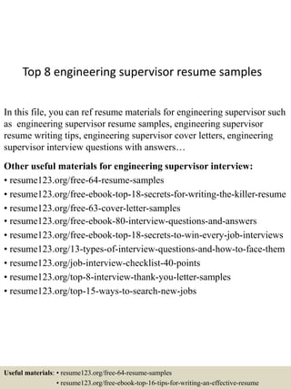 Top 8 engineering supervisor resume samples
In this file, you can ref resume materials for engineering supervisor such
as engineering supervisor resume samples, engineering supervisor
resume writing tips, engineering supervisor cover letters, engineering
supervisor interview questions with answers…
Other useful materials for engineering supervisor interview:
• resume123.org/free-64-resume-samples
• resume123.org/free-ebook-top-18-secrets-for-writing-the-killer-resume
• resume123.org/free-63-cover-letter-samples
• resume123.org/free-ebook-80-interview-questions-and-answers
• resume123.org/free-ebook-top-18-secrets-to-win-every-job-interviews
• resume123.org/13-types-of-interview-questions-and-how-to-face-them
• resume123.org/job-interview-checklist-40-points
• resume123.org/top-8-interview-thank-you-letter-samples
• resume123.org/top-15-ways-to-search-new-jobs
Useful materials: • resume123.org/free-64-resume-samples
• resume123.org/free-ebook-top-16-tips-for-writing-an-effective-resume
 