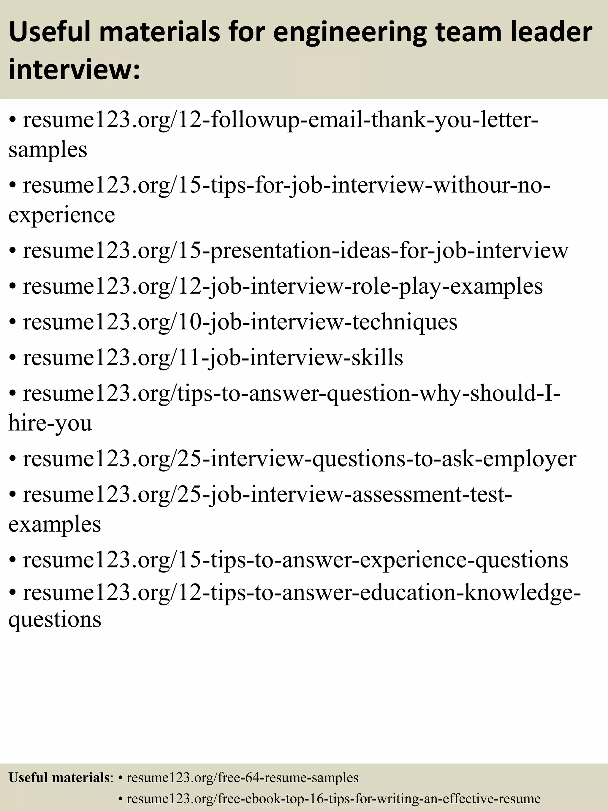 Useful materials for engineering team leader
interview:
• resume123.org/12-followup-email-thank-you-letter-
samples
• resume123.org/15-tips-for-job-interview-withour-no-
experience
• resume123.org/15-presentation-ideas-for-job-interview
• resume123.org/12-job-interview-role-play-examples
• resume123.org/10-job-interview-techniques
• resume123.org/11-job-interview-skills
• resume123.org/tips-to-answer-question-why-should-I-
hire-you
• resume123.org/25-interview-questions-to-ask-employer
• resume123.org/25-job-interview-assessment-test-
examples
• resume123.org/15-tips-to-answer-experience-questions
• resume123.org/12-tips-to-answer-education-knowledge-
questions
Useful materials: • resume123.org/free-64-resume-samples
• resume123.org/free-ebook-top-16-tips-for-writing-an-effective-resume
 
