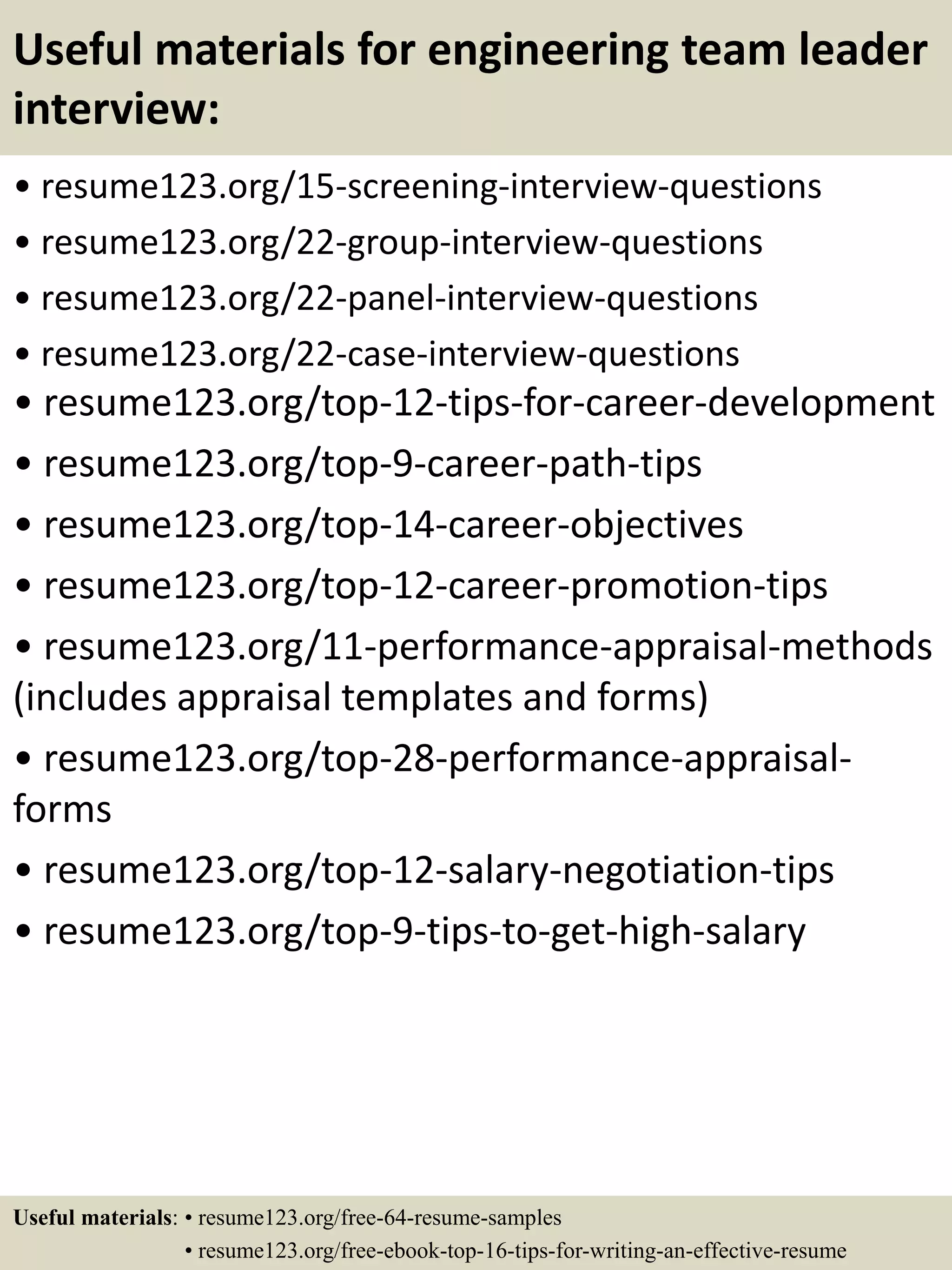 Useful materials for engineering team leader
interview:
• resume123.org/15-screening-interview-questions
• resume123.org/22-group-interview-questions
• resume123.org/22-panel-interview-questions
• resume123.org/22-case-interview-questions
• resume123.org/top-12-tips-for-career-development
• resume123.org/top-9-career-path-tips
• resume123.org/top-14-career-objectives
• resume123.org/top-12-career-promotion-tips
• resume123.org/11-performance-appraisal-methods
(includes appraisal templates and forms)
• resume123.org/top-28-performance-appraisal-
forms
• resume123.org/top-12-salary-negotiation-tips
• resume123.org/top-9-tips-to-get-high-salary
Useful materials: • resume123.org/free-64-resume-samples
• resume123.org/free-ebook-top-16-tips-for-writing-an-effective-resume
 