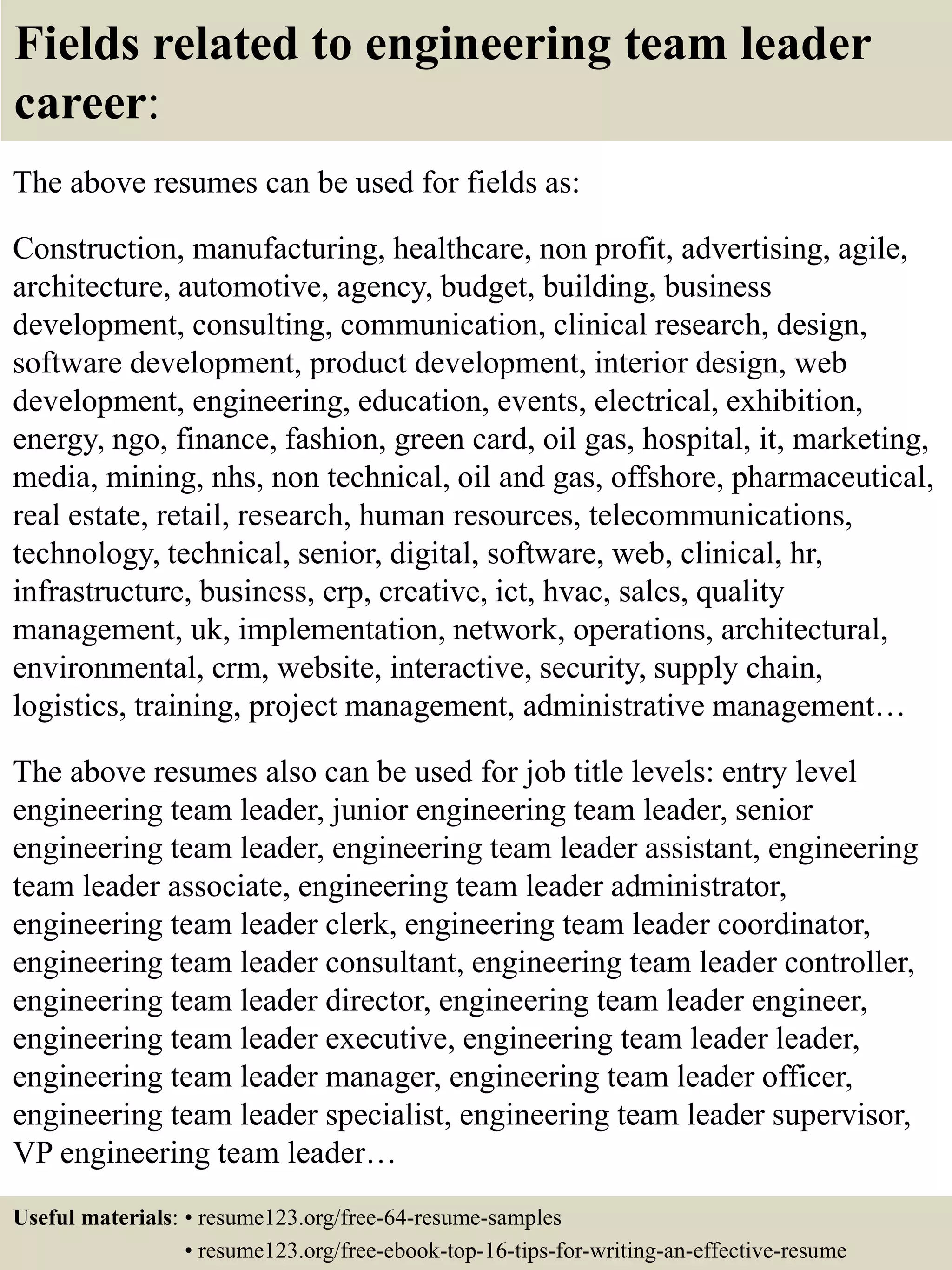 Fields related to engineering team leader
career:
The above resumes can be used for fields as:
Construction, manufacturing, healthcare, non profit, advertising, agile,
architecture, automotive, agency, budget, building, business
development, consulting, communication, clinical research, design,
software development, product development, interior design, web
development, engineering, education, events, electrical, exhibition,
energy, ngo, finance, fashion, green card, oil gas, hospital, it, marketing,
media, mining, nhs, non technical, oil and gas, offshore, pharmaceutical,
real estate, retail, research, human resources, telecommunications,
technology, technical, senior, digital, software, web, clinical, hr,
infrastructure, business, erp, creative, ict, hvac, sales, quality
management, uk, implementation, network, operations, architectural,
environmental, crm, website, interactive, security, supply chain,
logistics, training, project management, administrative management…
The above resumes also can be used for job title levels: entry level
engineering team leader, junior engineering team leader, senior
engineering team leader, engineering team leader assistant, engineering
team leader associate, engineering team leader administrator,
engineering team leader clerk, engineering team leader coordinator,
engineering team leader consultant, engineering team leader controller,
engineering team leader director, engineering team leader engineer,
engineering team leader executive, engineering team leader leader,
engineering team leader manager, engineering team leader officer,
engineering team leader specialist, engineering team leader supervisor,
VP engineering team leader…
Useful materials: • resume123.org/free-64-resume-samples
• resume123.org/free-ebook-top-16-tips-for-writing-an-effective-resume
 