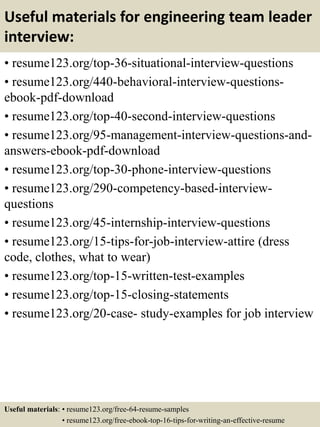 Useful materials for engineering team leader
interview:
• resume123.org/top-36-situational-interview-questions
• resume123.org/440-behavioral-interview-questions-
ebook-pdf-download
• resume123.org/top-40-second-interview-questions
• resume123.org/95-management-interview-questions-and-
answers-ebook-pdf-download
• resume123.org/top-30-phone-interview-questions
• resume123.org/290-competency-based-interview-
questions
• resume123.org/45-internship-interview-questions
• resume123.org/15-tips-for-job-interview-attire (dress
code, clothes, what to wear)
• resume123.org/top-15-written-test-examples
• resume123.org/top-15-closing-statements
• resume123.org/20-case- study-examples for job interview
Useful materials: • resume123.org/free-64-resume-samples
• resume123.org/free-ebook-top-16-tips-for-writing-an-effective-resume
 