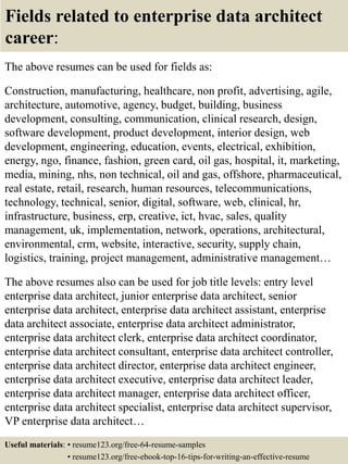 Fields related to enterprise data architect
career:
The above resumes can be used for fields as:
Construction, manufacturing, healthcare, non profit, advertising, agile,
architecture, automotive, agency, budget, building, business
development, consulting, communication, clinical research, design,
software development, product development, interior design, web
development, engineering, education, events, electrical, exhibition,
energy, ngo, finance, fashion, green card, oil gas, hospital, it, marketing,
media, mining, nhs, non technical, oil and gas, offshore, pharmaceutical,
real estate, retail, research, human resources, telecommunications,
technology, technical, senior, digital, software, web, clinical, hr,
infrastructure, business, erp, creative, ict, hvac, sales, quality
management, uk, implementation, network, operations, architectural,
environmental, crm, website, interactive, security, supply chain,
logistics, training, project management, administrative management…
The above resumes also can be used for job title levels: entry level
enterprise data architect, junior enterprise data architect, senior
enterprise data architect, enterprise data architect assistant, enterprise
data architect associate, enterprise data architect administrator,
enterprise data architect clerk, enterprise data architect coordinator,
enterprise data architect consultant, enterprise data architect controller,
enterprise data architect director, enterprise data architect engineer,
enterprise data architect executive, enterprise data architect leader,
enterprise data architect manager, enterprise data architect officer,
enterprise data architect specialist, enterprise data architect supervisor,
VP enterprise data architect…
Useful materials: • resume123.org/free-64-resume-samples
• resume123.org/free-ebook-top-16-tips-for-writing-an-effective-resume
 