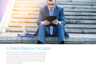 5. Tablets Replacing The Laptop
With the phablet trend smartphones are becoming bigger and tablets
are becoming smarter and faster with accessories such as keyboard
and mouse becoming more common. In 2014 Microsoft also finally
released Office for iOS and continued to improve the Surface, which
means that both iPad and Surface are now a credible replacement
for laptops for most people.
 