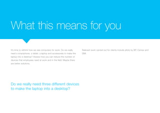 What this means for you
It’s time to rethink how we see computers for work. Do we really
need a smartphone, a tablet, a laptop and accessories to make the
laptop into a desktop? Assess how you can reduce the number of
devices that employees need at work and in the field. Maybe there
are better solutions.
Relevant work carried out for clients include pilots by BP, CEMEX
and DMI.
Do we really need three different devices
to make the laptop into a desktop?
 