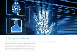 7. Security is A Barrier
We often hear that the main barrier for mobile enabling enterprise
services is security concerns. With mobile devices being used over
open connections, devices getting lost, apps being installed on
employee devices, constant hack attempts, the ability to reverse
engineer code, the vulnerability of connected devices (IoT) and
other security threats the organisations simply don’t think that the
opportunities outweigh the risks yet.
 