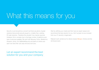 What this means for you
Security is and should be a concern but there are plenty of great
solutions that provide security equal to, or better than, existing
PC web solutions. Therefore this shouldn’t be a barrier anymore.
However, this is complex due to the large number of platforms and
type of services available. We work with Mocana, Fixmo, Mobile Iron,
Airwatch, Good, CA, MyMobileSecurity and plenty of others and
each one have their use case and pros and cons.
Start by defining your needs and then have an expert assess and
recommend the best solution for you. Don’t accept no as an answer
from your IT, security or legal team.
Relevant work carried out for clients include Allergan, CEMEX and
the US Government.
Let an expert recommend the best
solution for you and your company
 
