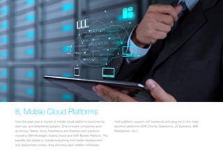 8. Mobile Cloud Platforms
Over the past year a myriad of mobile cloud platforms launched by
start-ups and established players. This includes companies such
as Kinvey, Telerik, Kony, FeedHenry and KidoZen and solutions
including IBM Worklight, Adobe Cloud and SAP Mobile Platform. The
benefits are stated to include everything from faster development
and deployment cycles, drag and drop app creation interfaces,
multi-platform support, IoT backends and plug-ins to the major
backend platforms (SAP, Oracle, Salesforce, JD Edwards, IBM
WebSphere, etc.).
 