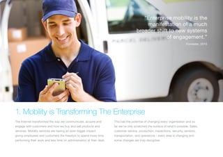 1. Mobility is Transforming The Enterprise
The Internet transformed the way we communicate, acquire and
engage with customers and how we buy and sell products and
services. Mobility services are having an even bigger impact
giving employees and customers the freedom to spend more time
performing their work and less time on administration at their desk.
This has the potential of changing every organisation and so
far we’ve only scratched the surface of what’s possible. Sales,
customer service, production, inspections, security, sensors,
transportation, and operations - every area is changing and
some changes are truly disruptive.
“Enterprise mobility is the
manifestation of a much
broader shift to new systems
of engagement.”
Forrester, 2015
 