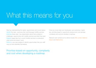 What this means for you
Start by understanding the needs, opportunities and current status:
Identify the roles / personas that could leverage mobility services
Interview these roles / key stakeholders about their problems /
challenges, opportunities with mobility services and what they want
Analyse usage data from current mobility services to understand
what works and doesn’t work
Perform a use case analysis to identify opportunities that your staff
may not have identified themselves
Once you know what your employees’ and customers’ needs
are, prioritise based on opportunity (revenue and cost savings),
complexity and cost and develop a roadmap.
Relevant work carried out for clients include 3M, London Heatrow
Airport and Warburtons.
Prioritise based on opportunity, complexity
and cost when developing a roadmap
 