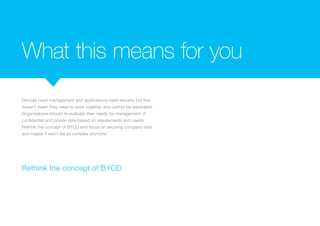 What this means for you
Devices need management and applications need security but this
doesn’t mean they need to work together and cannot be separated.
Organisations should re-evaluate their needs for management of
confidential and private data based on requirements and needs.
Rethink the concept of BYOD and focus on securing company data
and maybe it won’t be as complex anymore.
Rethink the concept of BYOD
 