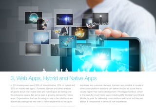 3. Web Apps, Hybrid and Native Apps
In 2014 enterprises spent 39% of time on native, 30% on hybrid and
31% on mobile web apps.* Forrester, Gartner and other analysts
all spoke about how mobile web and hybrid apps are taking over
the enterprise space, but we’ve seen a growing demand for native
apps. Organisations that are focusing on one or two platforms are
specifically stating that they want a native experience to live up to
employee and customer demand. Xamarin and possibly a couple of
other cross-platform solutions can deliver this but at a cost that is
usually higher than native development. Phonegap/Cordova, which
is the basis for most hybrid apps including IBM Worklight and Oracle
Mobile, is great for delivering cross-platform web apps but they are
always a compromise in terms of user experience.
*Source: CIO Strategic Marketing Services - “The Connected Enterprise: Keeping Pace with Mobile Development”
 