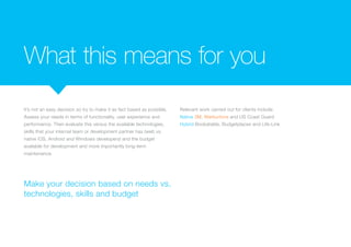 What this means for you
It’s not an easy decision so try to make it as fact based as possible.
Assess your needs in terms of functionality, user experience and
performance. Then evaluate this versus the available technologies,
skills that your internal team or development partner has (web vs.
native iOS, Android and Windows developers) and the budget
available for development and more importantly long-term
maintenance.
Relevant work carried out for clients include:
Native 3M, Warburtons and US Coast Guard
Hybrid Bookatable, Budgetplaces and Life-Link
Make your decision based on needs vs.
technologies, skills and budget
 