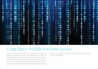 4. (Big) Data is The Fizzle That Drives Success
Good mobile services are useful, easy to use and fast. They get the
work done. Great mobile services are powered by data to deliver a
smart personalised experience and constantly monitor and collect
data that can be used to improve the business and future versions
of the app. This is the fizzle that will make your enterprise mobility
service stand out. Great examples include Google Maps prediction of
what you are searching for based on previous searches and content
(e.g. a hotel booking).
 
