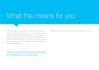 What this means for you
Gather insights on the use cases and identify what data could
be used to enhance the service and the sources available to get
it. If it’s not available through existing SOA / APIs then evaluate
solutions such as Google Cloud Biq Query to easily build a data
layer. Then evaluate what data / metrics are key to further improve
the understanding of the user profile and needs to personalise and
enhance the experience.
Relevant work carried out for clients include Lexmark and
a Global Manufacturing Company.
Improve your service by personalising
and enhancing the experience
 