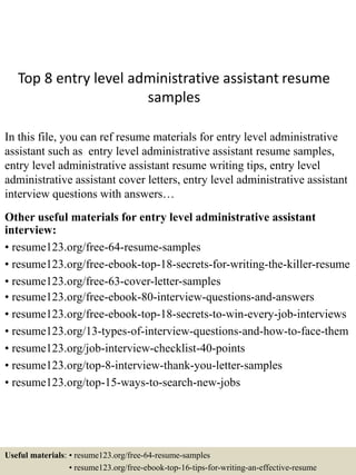 Top 8 entry level administrative assistant resume
samples
In this file, you can ref resume materials for entry level administrative
assistant such as entry level administrative assistant resume samples,
entry level administrative assistant resume writing tips, entry level
administrative assistant cover letters, entry level administrative assistant
interview questions with answers…
Other useful materials for entry level administrative assistant
interview:
• resume123.org/free-64-resume-samples
• resume123.org/free-ebook-top-18-secrets-for-writing-the-killer-resume
• resume123.org/free-63-cover-letter-samples
• resume123.org/free-ebook-80-interview-questions-and-answers
• resume123.org/free-ebook-top-18-secrets-to-win-every-job-interviews
• resume123.org/13-types-of-interview-questions-and-how-to-face-them
• resume123.org/job-interview-checklist-40-points
• resume123.org/top-8-interview-thank-you-letter-samples
• resume123.org/top-15-ways-to-search-new-jobs
Useful materials: • resume123.org/free-64-resume-samples
• resume123.org/free-ebook-top-16-tips-for-writing-an-effective-resume
 