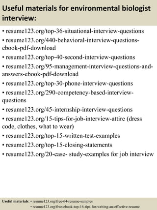 Useful materials for environmental biologist
interview:
• resume123.org/top-36-situational-interview-questions
• resume123.org/440-behavioral-interview-questions-
ebook-pdf-download
• resume123.org/top-40-second-interview-questions
• resume123.org/95-management-interview-questions-and-
answers-ebook-pdf-download
• resume123.org/top-30-phone-interview-questions
• resume123.org/290-competency-based-interview-
questions
• resume123.org/45-internship-interview-questions
• resume123.org/15-tips-for-job-interview-attire (dress
code, clothes, what to wear)
• resume123.org/top-15-written-test-examples
• resume123.org/top-15-closing-statements
• resume123.org/20-case- study-examples for job interview
Useful materials: • resume123.org/free-64-resume-samples
• resume123.org/free-ebook-top-16-tips-for-writing-an-effective-resume
 