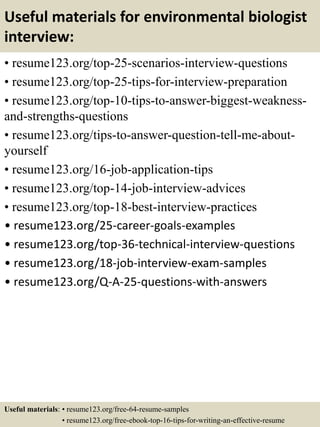 Useful materials for environmental biologist
interview:
• resume123.org/top-25-scenarios-interview-questions
• resume123.org/top-25-tips-for-interview-preparation
• resume123.org/top-10-tips-to-answer-biggest-weakness-
and-strengths-questions
• resume123.org/tips-to-answer-question-tell-me-about-
yourself
• resume123.org/16-job-application-tips
• resume123.org/top-14-job-interview-advices
• resume123.org/top-18-best-interview-practices
• resume123.org/25-career-goals-examples
• resume123.org/top-36-technical-interview-questions
• resume123.org/18-job-interview-exam-samples
• resume123.org/Q-A-25-questions-with-answers
Useful materials: • resume123.org/free-64-resume-samples
• resume123.org/free-ebook-top-16-tips-for-writing-an-effective-resume
 