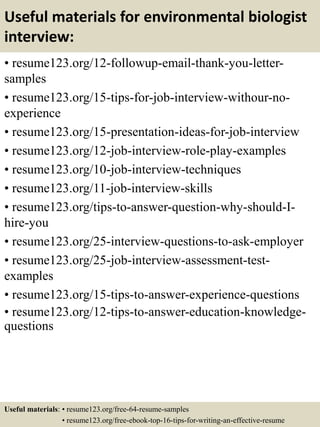 Useful materials for environmental biologist
interview:
• resume123.org/12-followup-email-thank-you-letter-
samples
• resume123.org/15-tips-for-job-interview-withour-no-
experience
• resume123.org/15-presentation-ideas-for-job-interview
• resume123.org/12-job-interview-role-play-examples
• resume123.org/10-job-interview-techniques
• resume123.org/11-job-interview-skills
• resume123.org/tips-to-answer-question-why-should-I-
hire-you
• resume123.org/25-interview-questions-to-ask-employer
• resume123.org/25-job-interview-assessment-test-
examples
• resume123.org/15-tips-to-answer-experience-questions
• resume123.org/12-tips-to-answer-education-knowledge-
questions
Useful materials: • resume123.org/free-64-resume-samples
• resume123.org/free-ebook-top-16-tips-for-writing-an-effective-resume
 