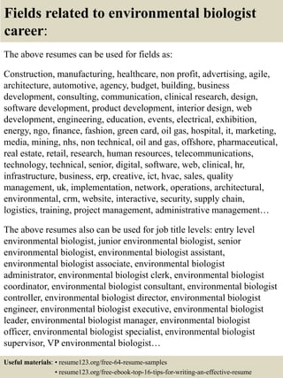 Fields related to environmental biologist
career:
The above resumes can be used for fields as:
Construction, manufacturing, healthcare, non profit, advertising, agile,
architecture, automotive, agency, budget, building, business
development, consulting, communication, clinical research, design,
software development, product development, interior design, web
development, engineering, education, events, electrical, exhibition,
energy, ngo, finance, fashion, green card, oil gas, hospital, it, marketing,
media, mining, nhs, non technical, oil and gas, offshore, pharmaceutical,
real estate, retail, research, human resources, telecommunications,
technology, technical, senior, digital, software, web, clinical, hr,
infrastructure, business, erp, creative, ict, hvac, sales, quality
management, uk, implementation, network, operations, architectural,
environmental, crm, website, interactive, security, supply chain,
logistics, training, project management, administrative management…
The above resumes also can be used for job title levels: entry level
environmental biologist, junior environmental biologist, senior
environmental biologist, environmental biologist assistant,
environmental biologist associate, environmental biologist
administrator, environmental biologist clerk, environmental biologist
coordinator, environmental biologist consultant, environmental biologist
controller, environmental biologist director, environmental biologist
engineer, environmental biologist executive, environmental biologist
leader, environmental biologist manager, environmental biologist
officer, environmental biologist specialist, environmental biologist
supervisor, VP environmental biologist…
Useful materials: • resume123.org/free-64-resume-samples
• resume123.org/free-ebook-top-16-tips-for-writing-an-effective-resume
 