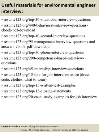 Useful materials for environmental engineer
interview:
• resume123.org/top-36-situational-interview-questions
• resume123.org/440-behavioral-interview-questions-
ebook-pdf-download
• resume123.org/top-40-second-interview-questions
• resume123.org/95-management-interview-questions-and-
answers-ebook-pdf-download
• resume123.org/top-30-phone-interview-questions
• resume123.org/290-competency-based-interview-
questions
• resume123.org/45-internship-interview-questions
• resume123.org/15-tips-for-job-interview-attire (dress
code, clothes, what to wear)
• resume123.org/top-15-written-test-examples
• resume123.org/top-15-closing-statements
• resume123.org/20-case- study-examples for job interview
Useful materials: • resume123.org/free-64-resume-samples
• resume123.org/free-ebook-top-16-tips-for-writing-an-effective-resume
 
