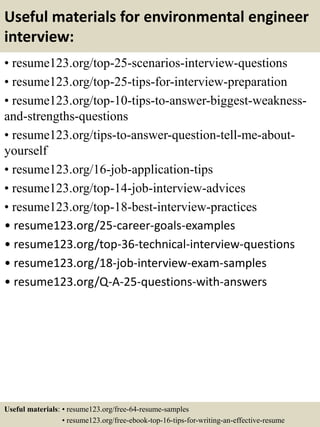 Useful materials for environmental engineer
interview:
• resume123.org/top-25-scenarios-interview-questions
• resume123.org/top-25-tips-for-interview-preparation
• resume123.org/top-10-tips-to-answer-biggest-weakness-
and-strengths-questions
• resume123.org/tips-to-answer-question-tell-me-about-
yourself
• resume123.org/16-job-application-tips
• resume123.org/top-14-job-interview-advices
• resume123.org/top-18-best-interview-practices
• resume123.org/25-career-goals-examples
• resume123.org/top-36-technical-interview-questions
• resume123.org/18-job-interview-exam-samples
• resume123.org/Q-A-25-questions-with-answers
Useful materials: • resume123.org/free-64-resume-samples
• resume123.org/free-ebook-top-16-tips-for-writing-an-effective-resume
 