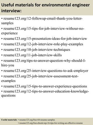 Useful materials for environmental engineer
interview:
• resume123.org/12-followup-email-thank-you-letter-
samples
• resume123.org/15-tips-for-job-interview-withour-no-
experience
• resume123.org/15-presentation-ideas-for-job-interview
• resume123.org/12-job-interview-role-play-examples
• resume123.org/10-job-interview-techniques
• resume123.org/11-job-interview-skills
• resume123.org/tips-to-answer-question-why-should-I-
hire-you
• resume123.org/25-interview-questions-to-ask-employer
• resume123.org/25-job-interview-assessment-test-
examples
• resume123.org/15-tips-to-answer-experience-questions
• resume123.org/12-tips-to-answer-education-knowledge-
questions
Useful materials: • resume123.org/free-64-resume-samples
• resume123.org/free-ebook-top-16-tips-for-writing-an-effective-resume
 
